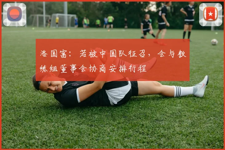 洛国富：若被中国队征召，会与教练组董事会协商安排行程