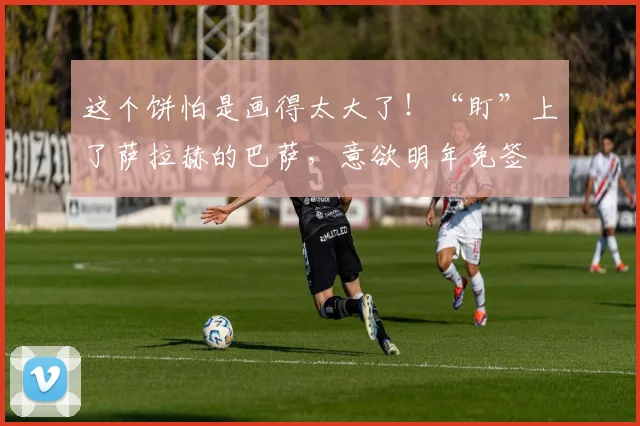 这个饼怕是画得太大了！“盯”上了萨拉赫的巴萨，意欲明年免签