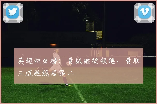 英超积分榜：曼城继续领跑，曼联三连胜稳居第二