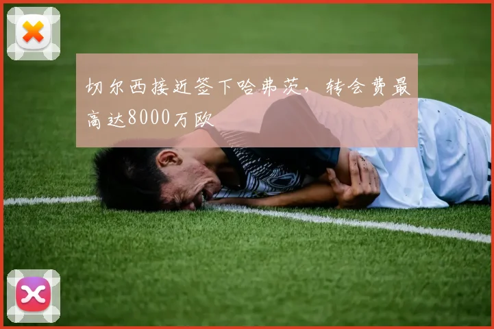 切尔西接近签下哈弗茨，转会费最高达8000万欧