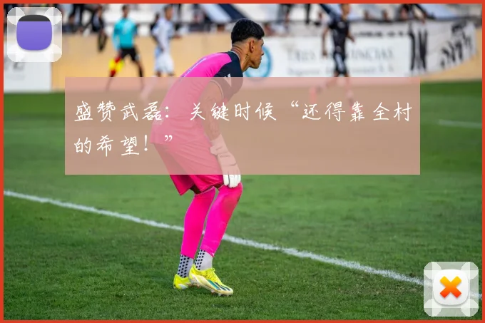 盛赞武磊：关键时候“还得靠全村的希望！”