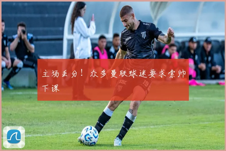 主场丢分！众多曼联球迷要求索帅下课