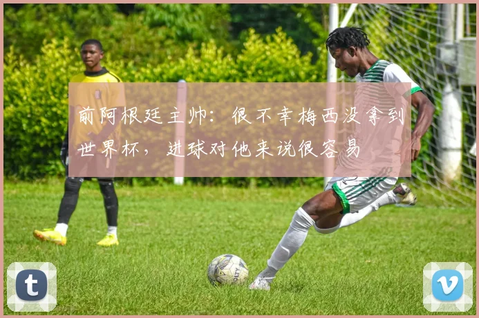 前阿根廷主帅：很不幸梅西没拿到世界杯，进球对他来说很容易