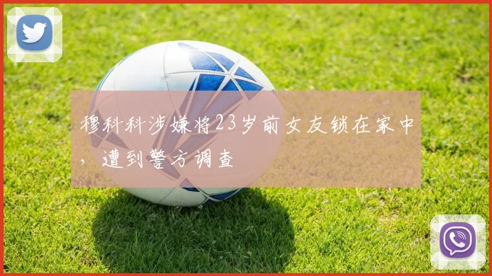 穆科科涉嫌将23岁前女友锁在家中，遭到警方调查