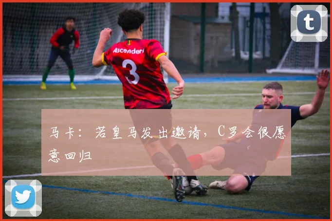 马卡：若皇马发出邀请，C罗会很愿意回归