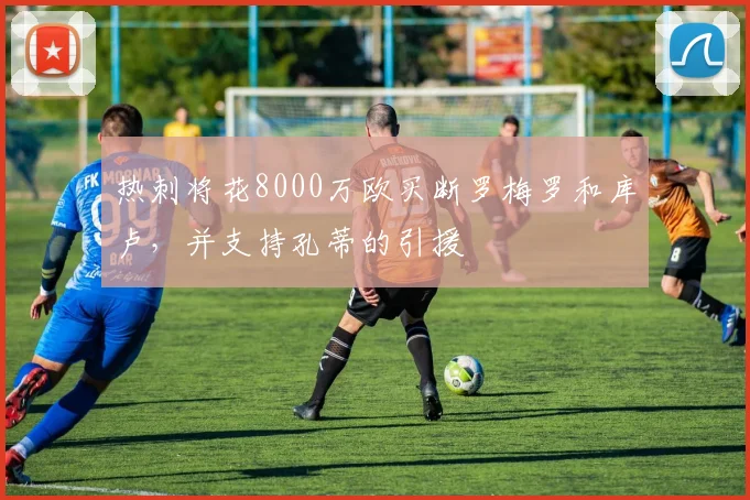 热刺将花8000万欧买断罗梅罗和库卢，并支持孔蒂的引援