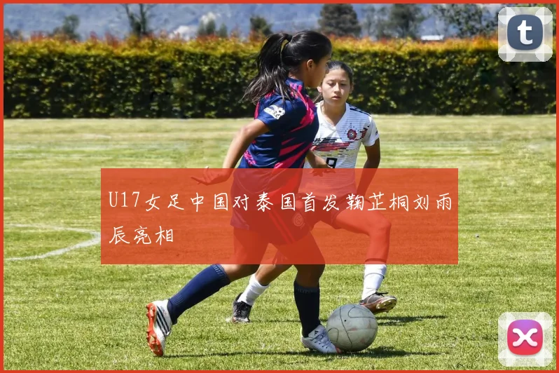 U17女足中国对泰国首发鞠芷桐刘雨辰亮相